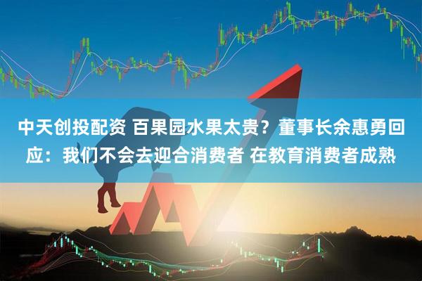 中天创投配资 百果园水果太贵？董事长余惠勇回应：我们不会去迎合消费者 在教育消费者成熟
