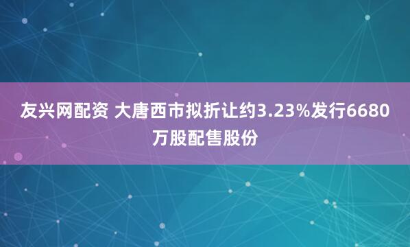 友兴网配资 大唐西市拟折让约3.23%发行6680万股配售股份