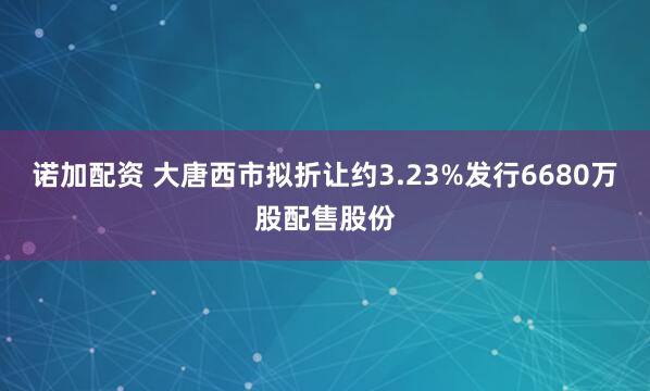 诺加配资 大唐西市拟折让约3.23%发行6680万股配售股份