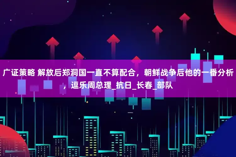 广证策略 解放后郑洞国一直不算配合，朝鲜战争后他的一番分析，逗乐周总理_抗日_长春_部队