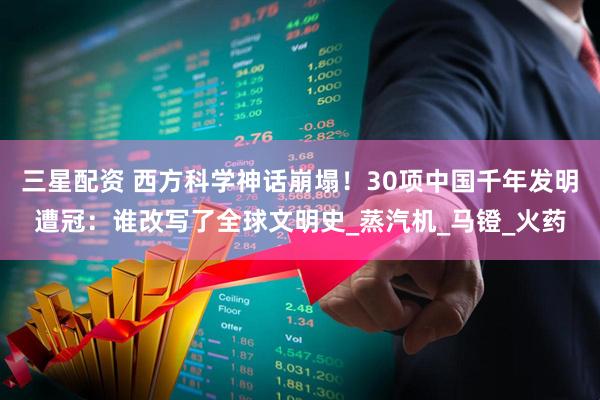 三星配资 西方科学神话崩塌！30项中国千年发明遭冠：谁改写了全球文明史_蒸汽机_马镫_火药