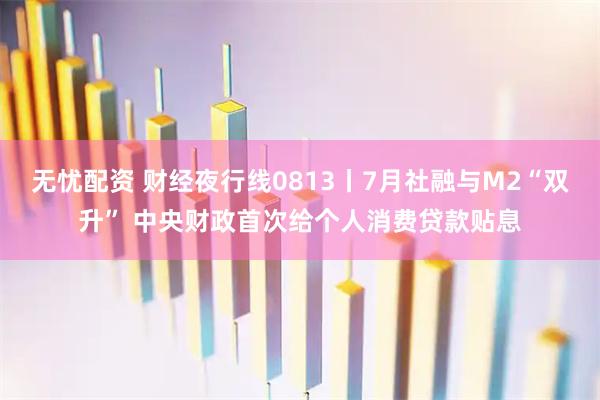 无忧配资 财经夜行线0813丨7月社融与M2“双升” 中央财政首次给个人消费贷款贴息