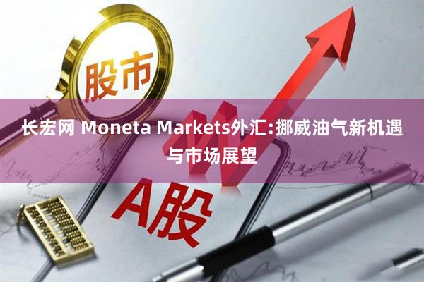 长宏网 Moneta Markets外汇:挪威油气新机遇与市场展望