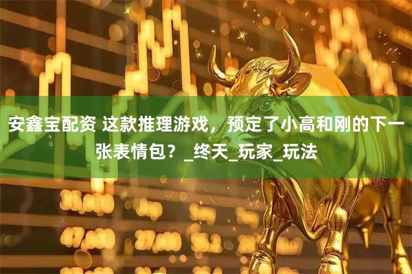 安鑫宝配资 这款推理游戏，预定了小高和刚的下一张表情包？_终天_玩家_玩法