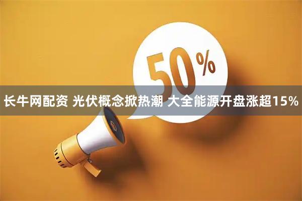 长牛网配资 光伏概念掀热潮 大全能源开盘涨超15%
