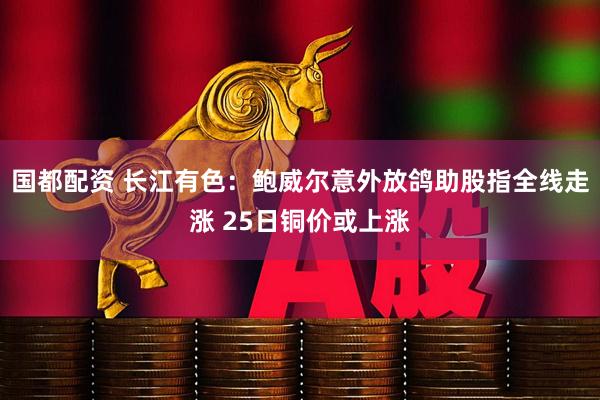 国都配资 长江有色：鲍威尔意外放鸽助股指全线走涨 25日铜价或上涨