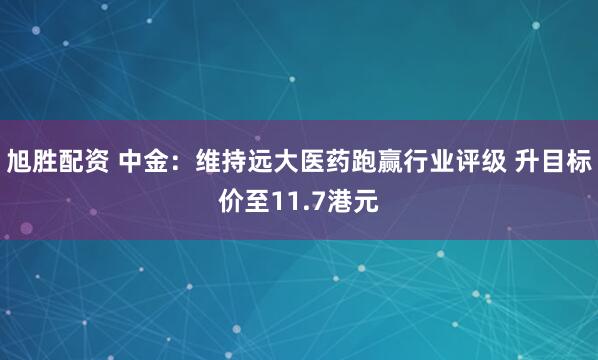 旭胜配资 中金：维持远大医药跑赢行业评级 升目标价至11.7港元