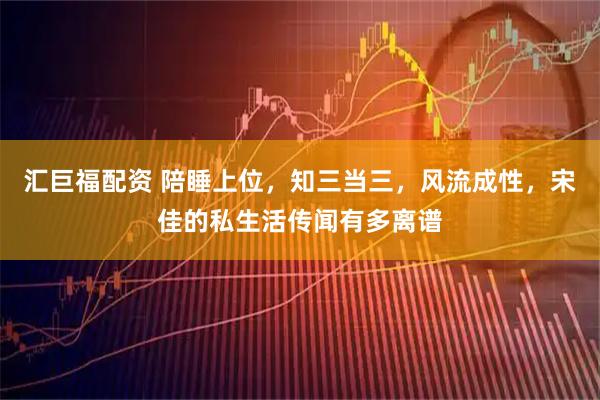 汇巨福配资 陪睡上位，知三当三，风流成性，宋佳的私生活传闻有多离谱