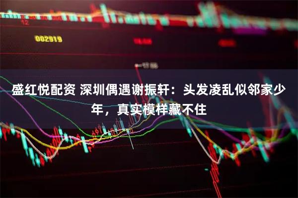 盛红悦配资 深圳偶遇谢振轩：头发凌乱似邻家少年，真实模样藏不住