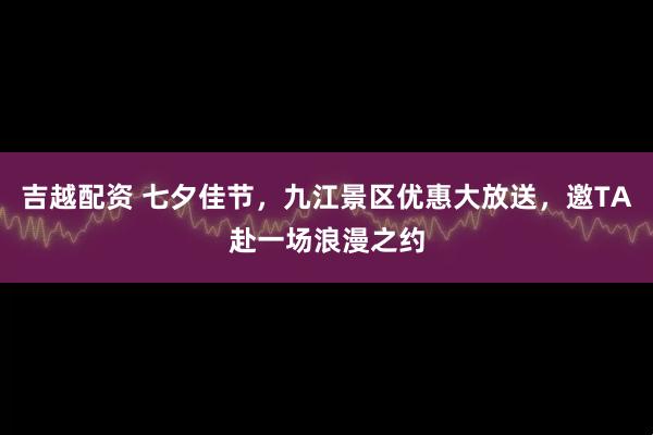 吉越配资 七夕佳节，九江景区优惠大放送，邀TA赴一场浪漫之约