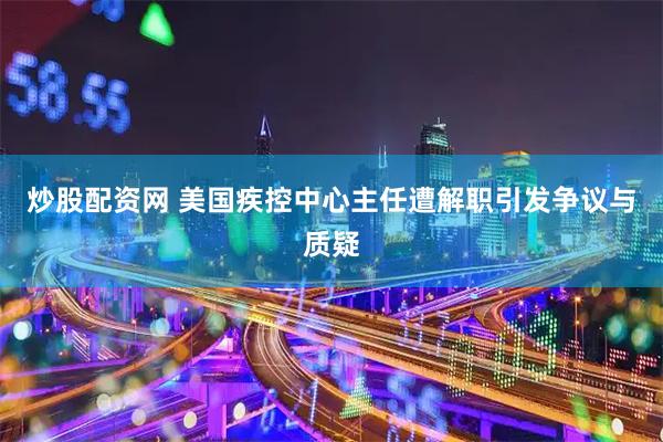 炒股配资网 美国疾控中心主任遭解职引发争议与质疑