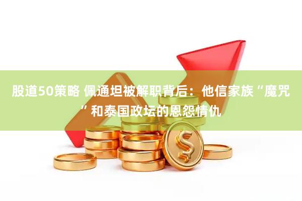 股道50策略 佩通坦被解职背后：他信家族“魔咒”和泰国政坛的恩怨情仇