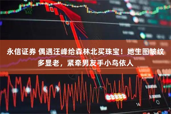 永信证券 偶遇汪峰给森林北买珠宝！她生图皱纹多显老，紧牵男友手小鸟依人