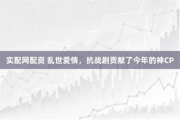 实配网配资 乱世爱情，抗战剧贡献了今年的神CP