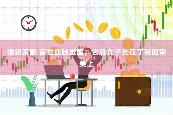 强翎策略 前世血脉觉醒，古风女子长在了我的审美上