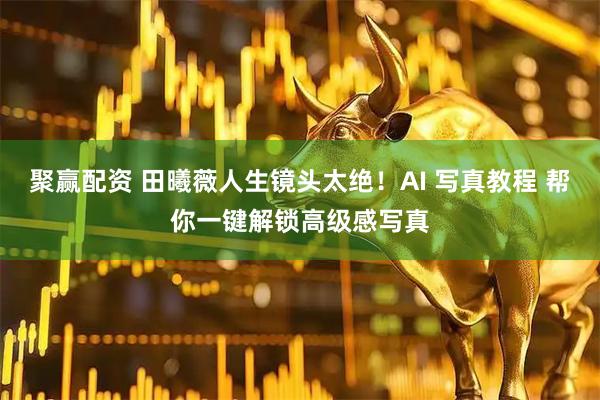 聚赢配资 田曦薇人生镜头太绝！AI 写真教程 帮你一键解锁高级感写真