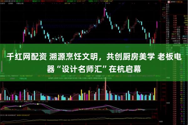 千红网配资 溯源烹饪文明，共创厨房美学 老板电器“设计名师汇”在杭启幕