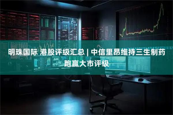 明珠国际 港股评级汇总 | 中信里昂维持三生制药跑赢大市评级