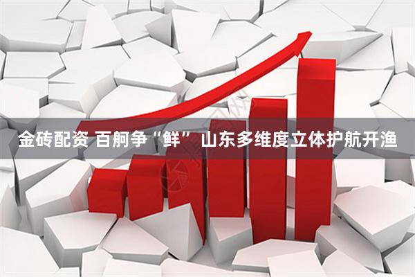 金砖配资 百舸争“鲜” 山东多维度立体护航开渔