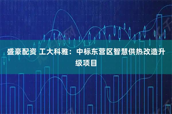 盛豪配资 工大科雅：中标东营区智慧供热改造升级项目