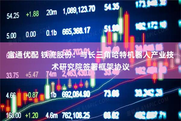 富通优配 铁流股份：与长三角哈特机器人产业技术研究院签署框架协议