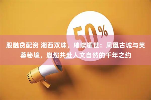股融贷配资 湘西双珠，璀璨耀世：凤凰古城与芙蓉秘境，邀您共赴人文自然的千年之约