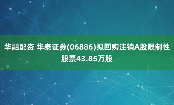 华融配资 华泰证券(06886)拟回购注销A股限制性股票43.85万股