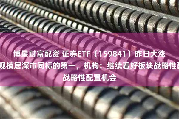 博星财富配资 证券ETF（159841）昨日大涨近5%，规模居深市同标的第一，机构：继续看好板块战略性配置机会