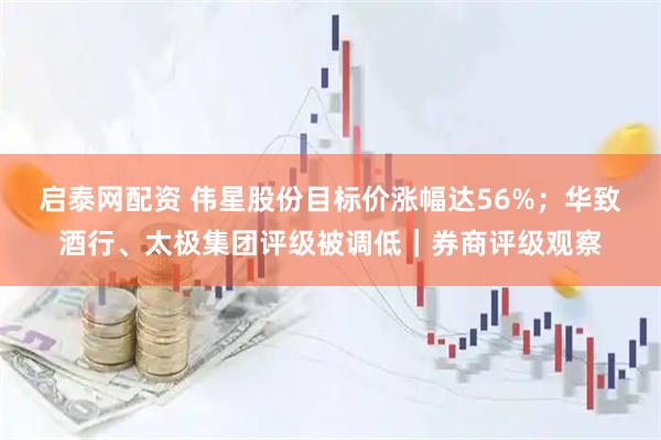 启泰网配资 伟星股份目标价涨幅达56%；华致酒行、太极集团评级被调低｜券商评级观察